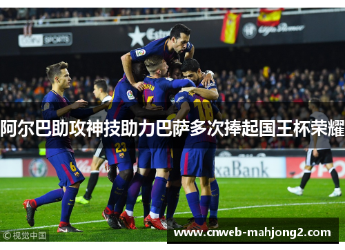阿尔巴助攻神技助力巴萨多次捧起国王杯荣耀 阿尔巴助攻神技助力巴萨多次捧起国王杯荣耀