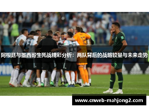 阿根廷与墨西哥生死战精彩分析：两队背后的战略较量与未来走势