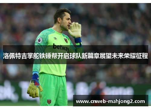 洛佩特吉掌舵铁锤帮开启球队新篇章展望未来荣耀征程