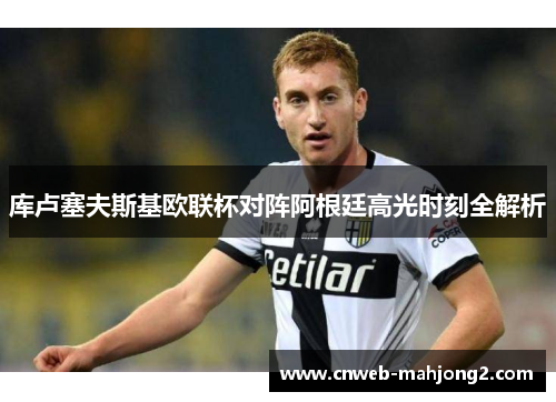 库卢塞夫斯基欧联杯对阵阿根廷高光时刻全解析