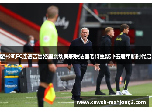 洛杉矶FC连签吉鲁洛里震动美职联法国老将重聚冲击冠军新时代启